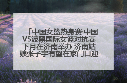 中国女篮热身赛·中国VS波黑国际女篮对抗赛下月在济南举办 济南姑娘张子宇有望在家门口迎来国家队首秀