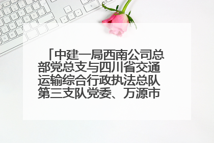 中建一局西南公司总部党总支与四川省交通运输综合行政执法总队第三支队党委、万源市草坝镇莲花院村党支部开展党建联建