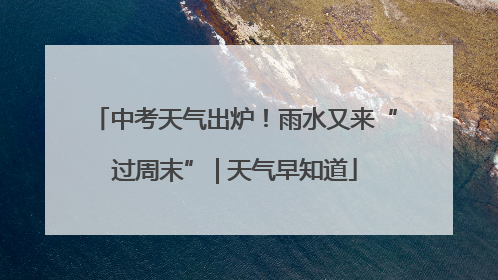 中考天气出炉！雨水又来“过周末” | 天气早知道