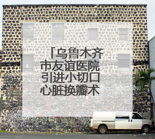 乌鲁木齐市友谊医院引进小切口心脏换瓣术，解决患者“心病”