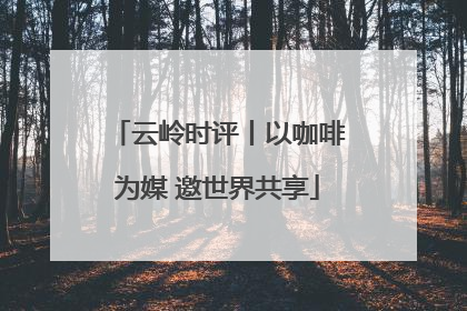 云岭时评丨以咖啡为媒 邀世界共享