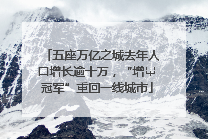 五座万亿之城去年人口增长逾十万，“增量冠军”重回一线城市