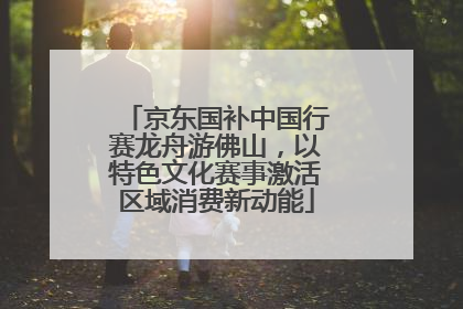 京东国补中国行赛龙舟游佛山，以特色文化赛事激活区域消费新动能