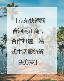 京东快递联合河南正商，合作打造一站式生活服务解决方案