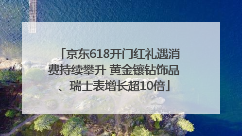 京东618开门红礼遇消费持续攀升 黄金镶钻饰品、瑞士表增长超10倍