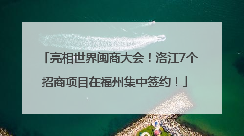 亮相世界闽商大会！洛江7个招商项目在福州集中签约！
