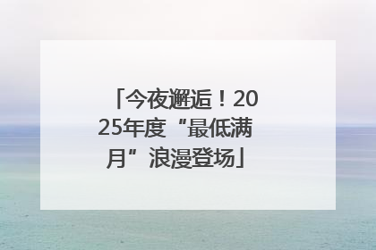 今夜邂逅！2025年度“最低满月”浪漫登场