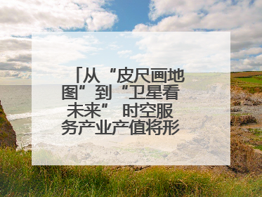 从“皮尺画地图”到“卫星看未来” 时空服务产业产值将形成万亿级市场