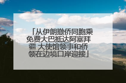 从伊朗撤侨同胞乘免费大巴抵达阿塞拜疆 大使馆领事和侨领在边境口岸迎接