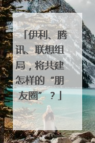 伊利、腾讯、联想组局，将共建怎样的“朋友圈”？