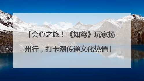 会心之旅！《如鸢》玩家扬州行，打卡潮传递文化热情