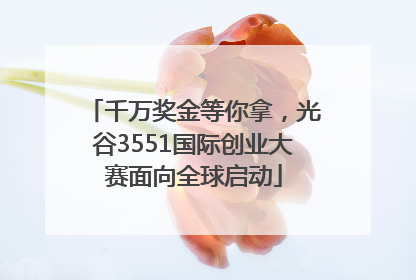 千万奖金等你拿，光谷3551国际创业大赛面向全球启动