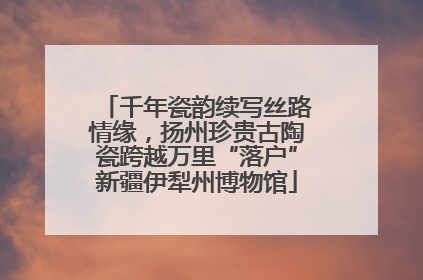 千年瓷韵续写丝路情缘，扬州珍贵古陶瓷跨越万里“落户”新疆伊犁州博物馆