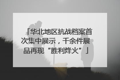 华北地区抗战档案首次集中展示，千余件展品再现“胜利烽火”