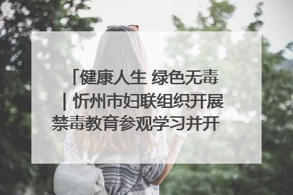 健康人生 绿色无毒｜忻州市妇联组织开展禁毒教育参观学习并开展主题党日活动