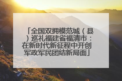 全国双拥模范城（县）巡礼福建省福清市：在新时代新征程中开创军政军民团结新局面