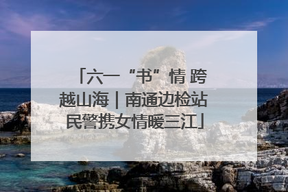 六一“书”情 跨越山海｜南通边检站民警携女情暖三江
