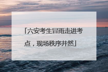 六安考生冒雨走进考点，现场秩序井然