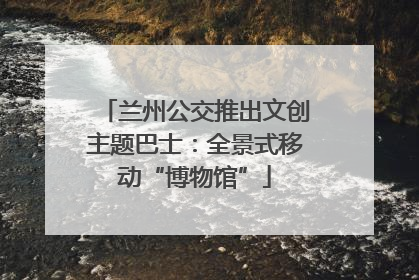 兰州公交推出文创主题巴士：全景式移动“博物馆”