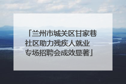 兰州市城关区甘家巷社区助力残疾人就业 专场招聘会成效显著