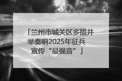 兰州市城关区多措并举奏响2025年征兵宣传“最强音”