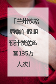 兰州铁路局端午假期预计发送旅客135万人次