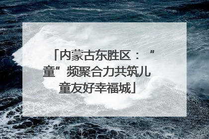 内蒙古东胜区：“童”频聚合力共筑儿童友好幸福城