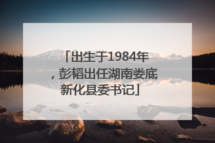 出生于1984年，彭韬出任湖南娄底新化县委书记