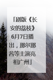 剧版《长安的荔枝》6月7日播出，那尔那茜等主演亮相广州