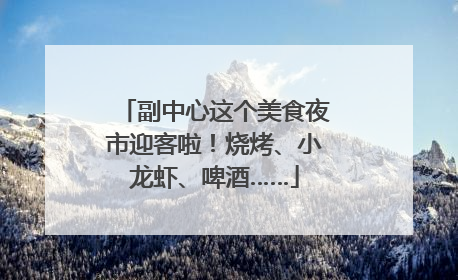 副中心这个美食夜市迎客啦！烧烤、小龙虾、啤酒……