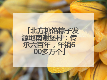 北方糖馅粽子发源地南谢堡村：传承六百年，年销600多万个
