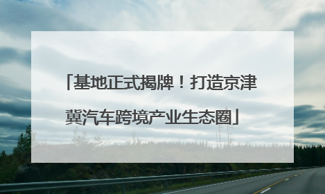 基地正式揭牌！打造京津冀汽车跨境产业生态圈