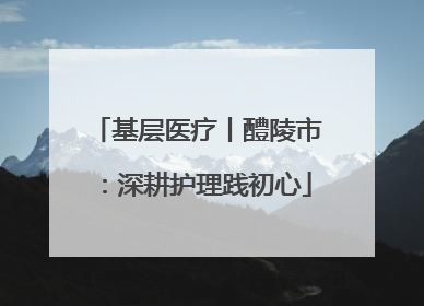 基层医疗丨醴陵市：深耕护理践初心