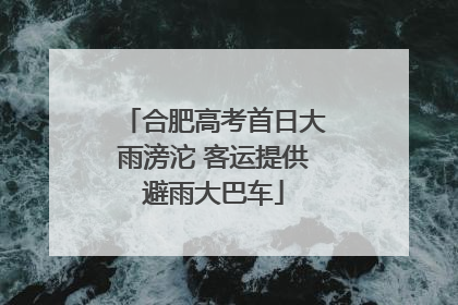 合肥高考首日大雨滂沱 客运提供避雨大巴车