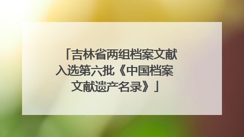 吉林省两组档案文献入选第六批《中国档案文献遗产名录》