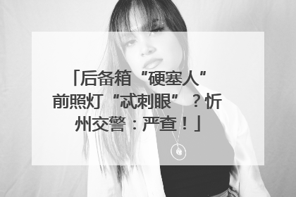 后备箱“硬塞人” 前照灯“忒刺眼”？忻州交警：严查！