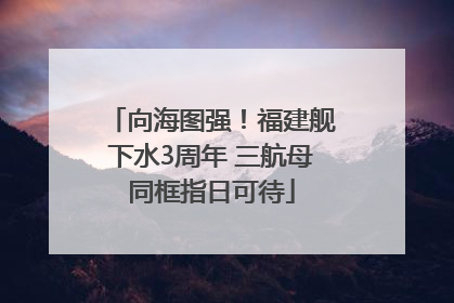 向海图强！福建舰下水3周年 三航母同框指日可待