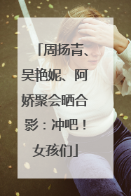 周扬青、吴艳妮、阿娇聚会晒合影：冲吧！女孩们
