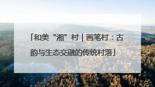 和美“湘”村｜画笔村：古韵与生态交融的传统村落