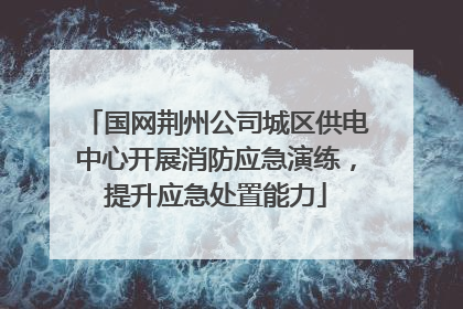 国网荆州公司城区供电中心开展消防应急演练，提升应急处置能力