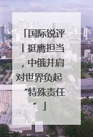 国际锐评丨挺膺担当，中俄并肩对世界负起“特殊责任”