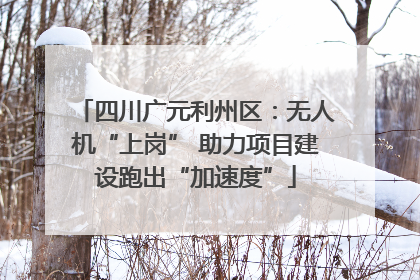 四川广元利州区：无人机“上岗” 助力项目建设跑出“加速度”