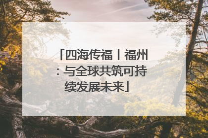 四海传福丨福州：与全球共筑可持续发展未来