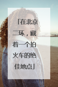 在北京二环，藏着一个拍火车的绝佳地点