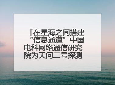 在星海之间搭建“信息通道”中国电科网络通信研究院为天问二号探测器提供支持