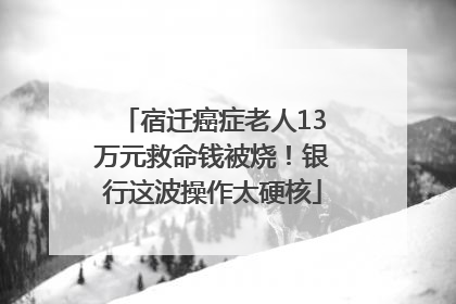 宿迁癌症老人13万元救命钱被烧！银行这波操作太硬核