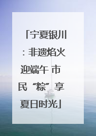 宁夏银川：非遗焰火迎端午 市民“粽”享夏日时光
