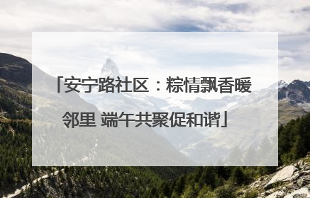 安宁路社区：粽情飘香暖邻里 端午共聚促和谐
