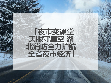 夜市变课堂 天眼守星空 湖北消防全力护航全省夜市经济
