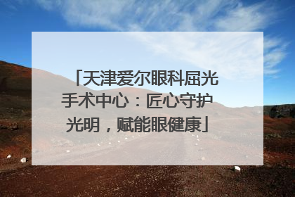 天津爱尔眼科屈光手术中心：匠心守护光明，赋能眼健康